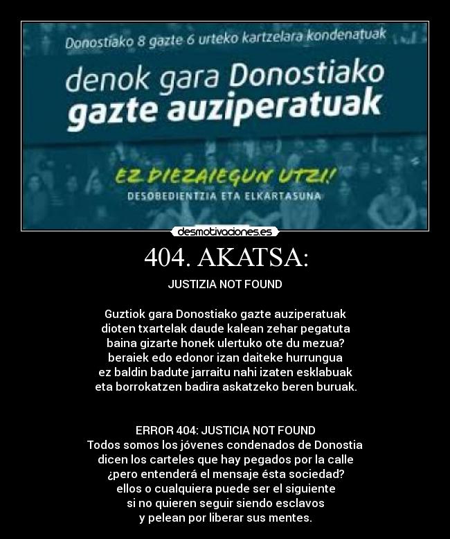 404. AKATSA: - JUSTIZIA NOT FOUND
Guztiok gara Donostiako gazte auziperatuak
dioten txartelak daude kalean zehar pegatuta
baina gizarte honek ulertuko ote du mezua?
beraiek edo edonor izan daiteke hurrungua
ez baldin badute jarraitu nahi izaten esklabuak
eta borrokatzen badira askatzeko beren buruak.
ERROR 404: JUSTICIA NOT FOUND
Todos somos los jóvenes condenados de Donostia
dicen los carteles que hay pegados por la calle
¿pero entenderá el mensaje ésta sociedad?
ellos o cualquiera puede ser el siguiente
si no quieren seguir siendo esclavos
y pelean por liberar sus mentes.