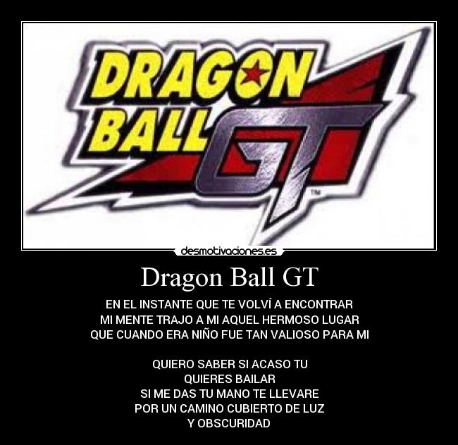 Dragon Ball GT - EN EL INSTANTE QUE TE VOLVÍ A ENCONTRAR
MI MENTE TRAJO A MI AQUEL HERMOSO LUGAR
QUE CUANDO ERA NIÑO FUE TAN VALIOSO PARA MI
QUIERO SABER SI ACASO TU
QUIERES BAILAR
SI ME DAS TU MANO TE LLEVARE
POR UN CAMINO CUBIERTO DE LUZ
Y OBSCURIDAD
