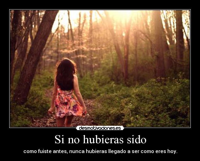 Si no hubieras sido - como fuiste antes, nunca hubieras llegado a ser como eres hoy.
