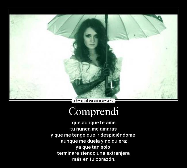 Comprendi - que aunque te ame
tu nunca me amaras
y que me tengo que ir despidiéndome
aunque me duela y no quiera;
ya que tan solo
terminare siendo una extranjera
más en tu corazón.