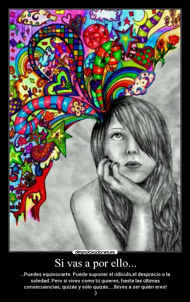 Si vas a por ello... - ...Puedes equivocarte. Puede suponer el ridículo,el desprecio o la
soledad. Pero sí vives como tú quieres, hasta las últimas
consecuencias, quizás y sólo quizás.....lleves a ser quién eres!
:)