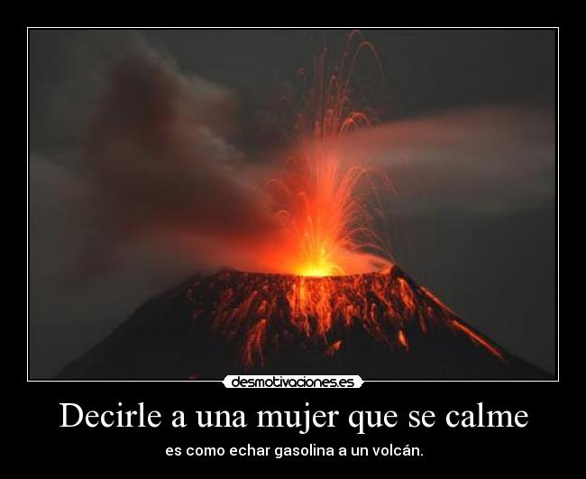 Decirle a una mujer que se calme - es como echar gasolina a un volcán.
