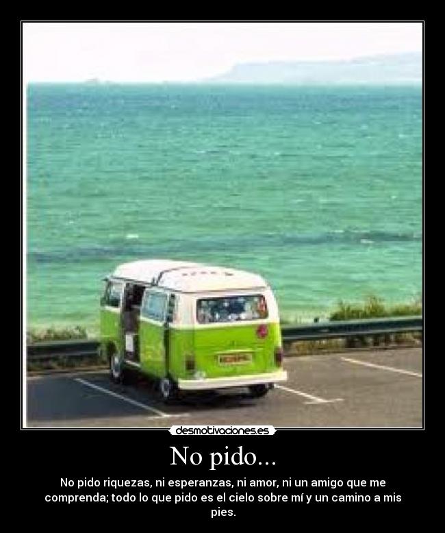 No pido... - No pido riquezas, ni esperanzas, ni amor, ni un amigo que me
comprenda; todo lo que pido es el cielo sobre mí y un camino a mis
pies.