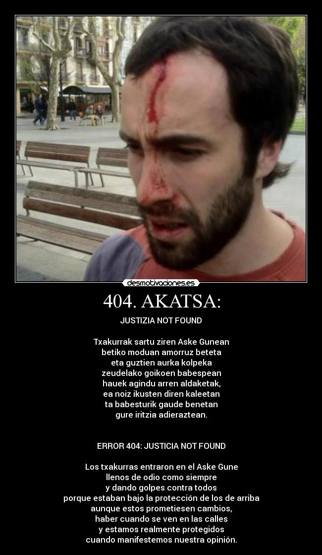 404. AKATSA: - JUSTIZIA NOT FOUND
Txakurrak sartu ziren Aske Gunean
betiko moduan amorruz beteta
eta guztien aurka kolpeka
zeudelako goikoen babespean
hauek agindu arren aldaketak,
ea noiz ikusten diren kaleetan
ta babesturik gaude benetan
gure iritzia adieraztean.
ERROR 404: JUSTICIA NOT FOUND
Los txakurras entraron en el Aske Gune
llenos de odio como siempre
y dando golpes contra todos
porque estaban bajo la protección de los de arriba
aunque estos prometiesen cambios,
haber cuando se ven en las calles
y estamos realmente protegidos
cuando manifestemos nuestra opinión.