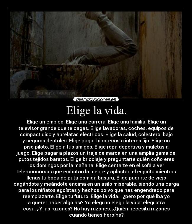 Elige la vida. - Elige un empleo. Elige una carrera. Elige una familia. Elige un
televisor grande que te cagas. Elige lavadoras, coches, equipos de
compact disc y abrelatas eléctricos. Elige la salud, colesterol bajo
y seguros dentales. Elige pagar hipotecas a interés fijo. Elige un
piso piloto. Elige a tus amigos. Elige ropa deportiva y maletas a
juego. Elige pagar a plazos un traje de marca en una amplia gama de
putos tejidos baratos. Elige bricolaje y preguntarte quién coño eres
los domingos por la mañana. Elige sentarte en el sofá a ver
tele-concursos que embotan la mente y aplastan el espíritu mientras
llenas tu boca de puta comida basura. Elige pudrirte de viejo
cagándote y meándote encima en un asilo miserable, siendo una carga
para los niñatos egoístas y hechos polvo que has engendrado para
reemplazarte. Elige tu futuro. Elige la vida... ¿pero por qué iba yo
a querer hacer algo así? Yo elegí no elegir la vida: elegí otra
cosa. ¿Y las razones? No hay razones. ¿Quién necesita razones
cuando tienes heroína?