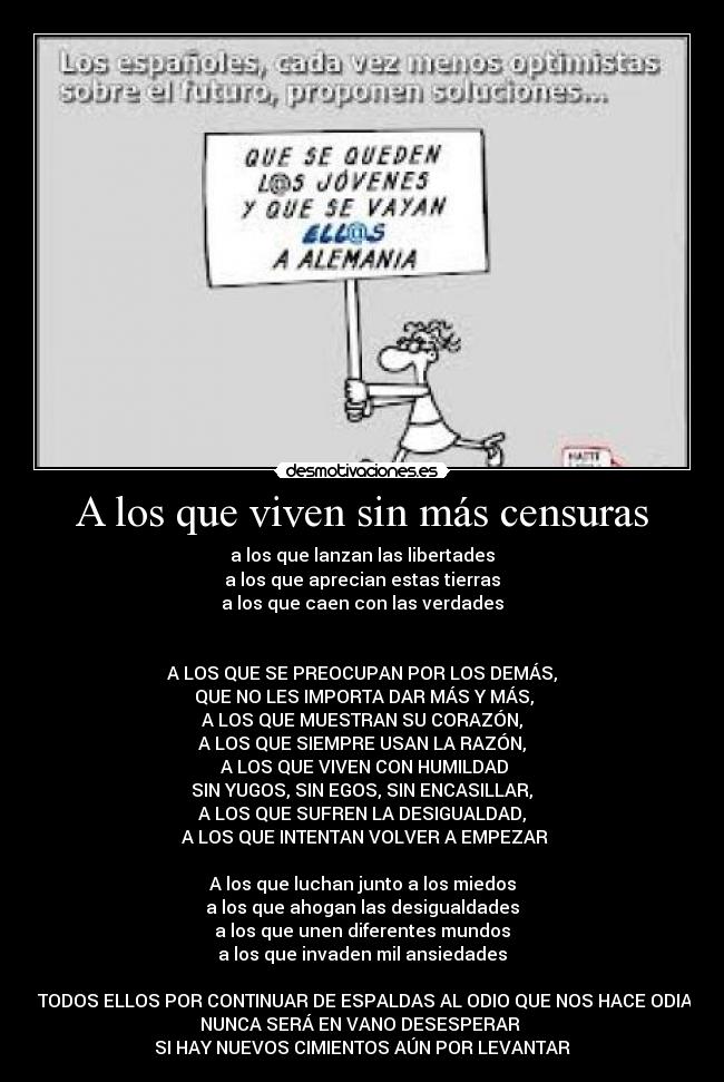 A los que viven sin más censuras - a los que lanzan las libertades
a los que aprecian estas tierras
a los que caen con las verdades
A LOS QUE SE PREOCUPAN POR LOS DEMÁS,
QUE NO LES IMPORTA DAR MÁS Y MÁS,
A LOS QUE MUESTRAN SU CORAZÓN,
A LOS QUE SIEMPRE USAN LA RAZÓN,
A LOS QUE VIVEN CON HUMILDAD
SIN YUGOS, SIN EGOS, SIN ENCASILLAR,
A LOS QUE SUFREN LA DESIGUALDAD,
A LOS QUE INTENTAN VOLVER A EMPEZAR
A los que luchan junto a los miedos
a los que ahogan las desigualdades
a los que unen diferentes mundos
a los que invaden mil ansiedades
A TODOS ELLOS POR CONTINUAR DE ESPALDAS AL ODIO QUE NOS HACE ODIAR,
NUNCA SERÁ EN VANO DESESPERAR
SI HAY NUEVOS CIMIENTOS AÚN POR LEVANTAR