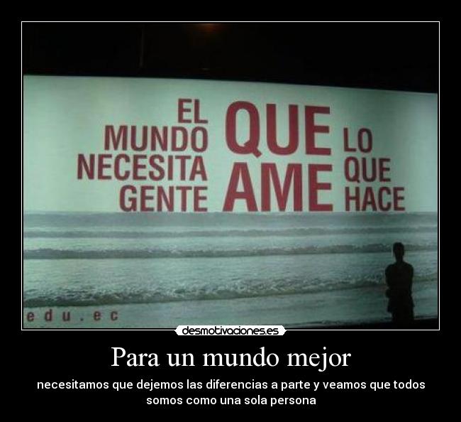 Para un mundo mejor - necesitamos que dejemos las diferencias a parte y veamos que todos
somos como una sola persona
