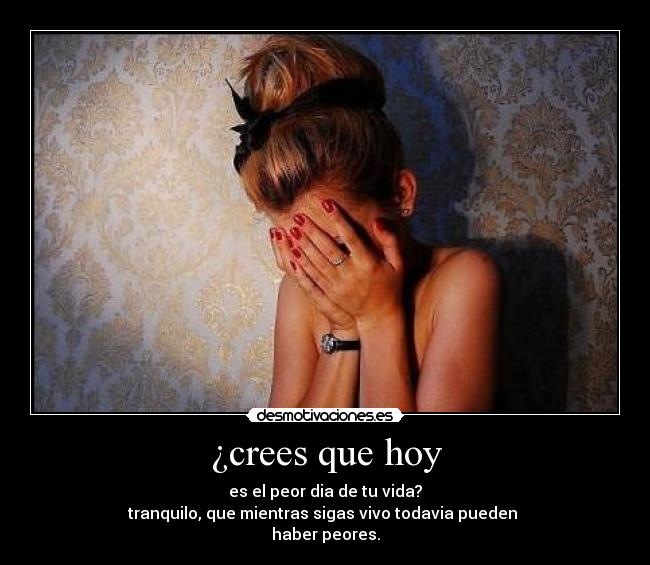 ¿crees que hoy - es el peor dia de tu vida?
tranquilo, que mientras sigas vivo todavia pueden
haber peores.