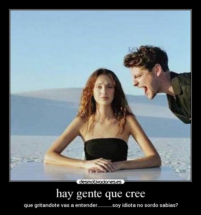 hay gente que cree - que gritandote vas a entender............soy idiota no sordo sabias?