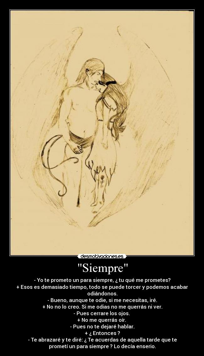 Siempre - - Yo te prometo un para siempre, ¿ tu qué me prometes?
+ Esos es demasiado tiempo, todo se puede torcer y podemos acabar
odiándonos.
- Bueno, aunque te odie, si me necesitas, iré.
+ No no lo creo. Si me odias no me querrás ni ver.
- Pues cerrare los ojos.
+ No me querrás oír.
- Pues no te dejaré hablar.
+ ¿ Entonces ?
- Te abrazaré y te diré: ¿ Te acuerdas de aquella tarde que te
prometí un para siempre ? Lo decía enserio.