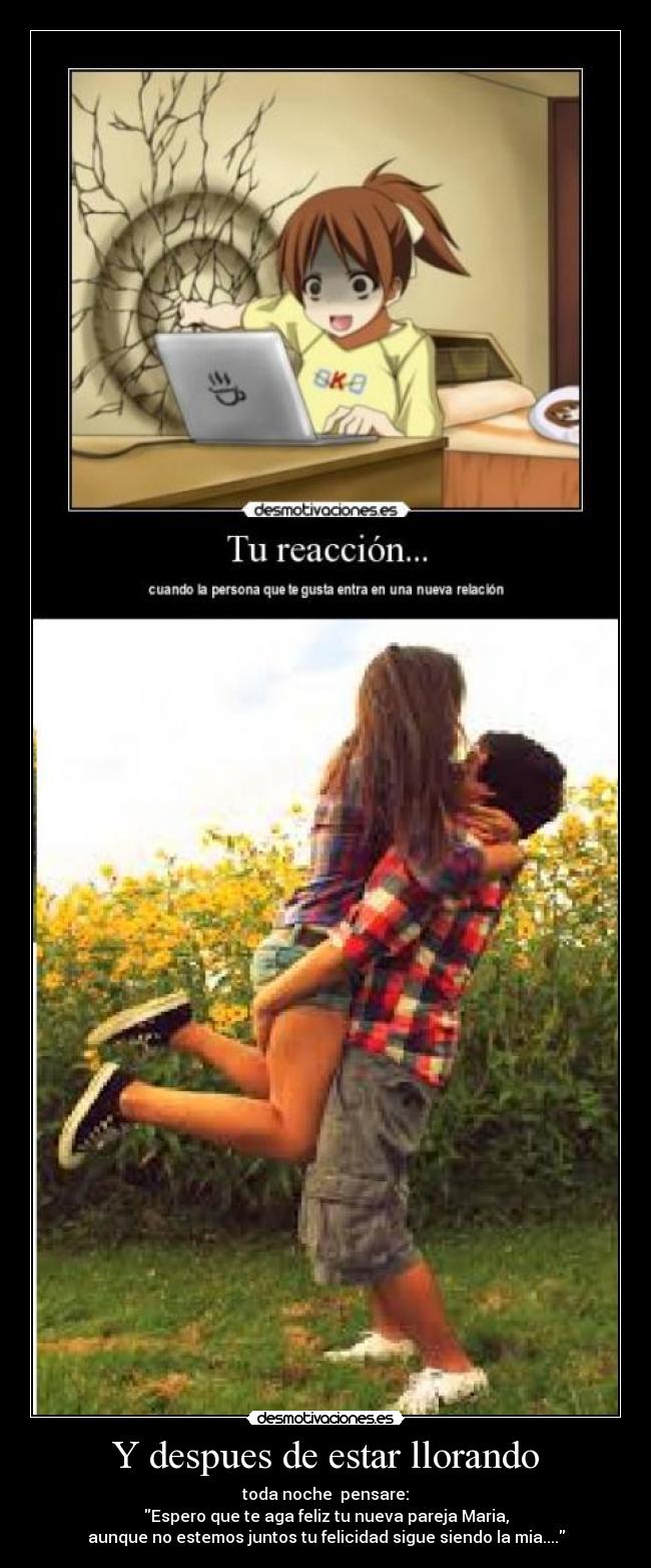 Y despues de estar llorando - toda noche pensare:
Espero que te aga feliz tu nueva pareja Maria,
aunque no estemos juntos tu felicidad sigue siendo la mia....