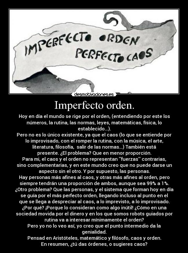 Imperfecto orden. - Hoy en día el mundo se rige por el orden, (entendiendo por este los
números, la rutina, las normas, leyes, matemáticas, física, lo
establecido...).
Pero no es lo único existente, ya que el caos (lo que se entiende por
lo improvisado, con el romper la rutina, con la música, el arte,
literatura, filosofía,  salir de las normas...) También está
presente. ¿El problema? Que en menor proporción.
Para mi, el caos y el orden no representan fuerzas contrarias,
sino complementarias, y en este mundo creo que no puede darse un
aspecto sin el otro. Y por supuesto, las personas.
Hay personas más afines al caos, y otras más afines al orden, pero
siempre tendrán una proporción de ambos, aunque sea 99% a 1%.
¿Otro problema? Que las personas, y el sistema que forman hoy en día
se guía por el más perfecto orden, llegando incluso al punto en el
que se llega a despreciar al caos, a lo imprevisto, a lo improvisado.
¿Por qué? ¡Porque lo consideran como algo inútil! ¿Cómo en una
sociedad movida por el dinero y en los que somos robots guiados por
rutina va a interesar mínimamente el orden?
Pero yo no lo veo así, yo creo que el punto intermedio da la
genialidad.
Pensad en Aristóteles, matemático y filósofo, caos y orden.
En resumen, ¿tú das órdenes, o sugieres caos?