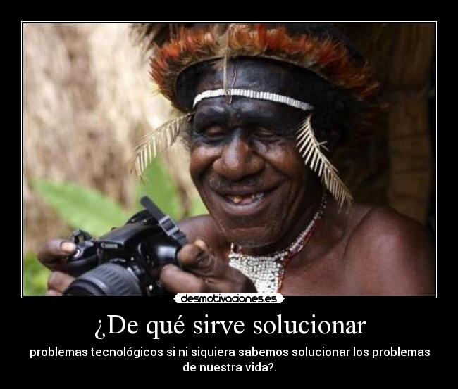 ¿De qué sirve solucionar - problemas tecnológicos si ni siquiera sabemos solucionar los problemas
de nuestra vida?.