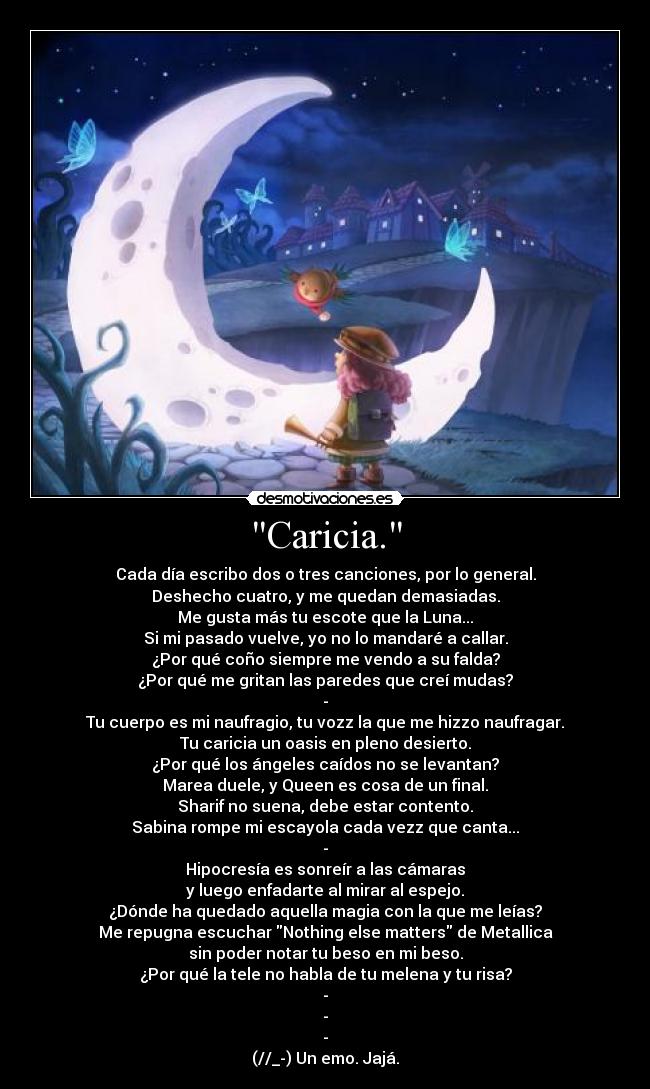 Caricia. - Cada día escribo dos o tres canciones, por lo general.
Deshecho cuatro, y me quedan demasiadas.
Me gusta más tu escote que la Luna...
Si mi pasado vuelve, yo no lo mandaré a callar.
¿Por qué coño siempre me vendo a su falda?
¿Por qué me gritan las paredes que creí mudas?
-
Tu cuerpo es mi naufragio, tu vozz la que me hizzo naufragar.
Tu caricia un oasis en pleno desierto.
¿Por qué los ángeles caídos no se levantan?
Marea duele, y Queen es cosa de un final.
Sharif no suena, debe estar contento.
Sabina rompe mi escayola cada vezz que canta...
-
Hipocresía es sonreír a las cámaras
y luego enfadarte al mirar al espejo.
¿Dónde ha quedado aquella magia con la que me leías?
Me repugna escuchar Nothing else matters de Metallica
sin poder notar tu beso en mi beso.
¿Por qué la tele no habla de tu melena y tu risa?
-
-
-
(//_-) Un emo. Jajá.