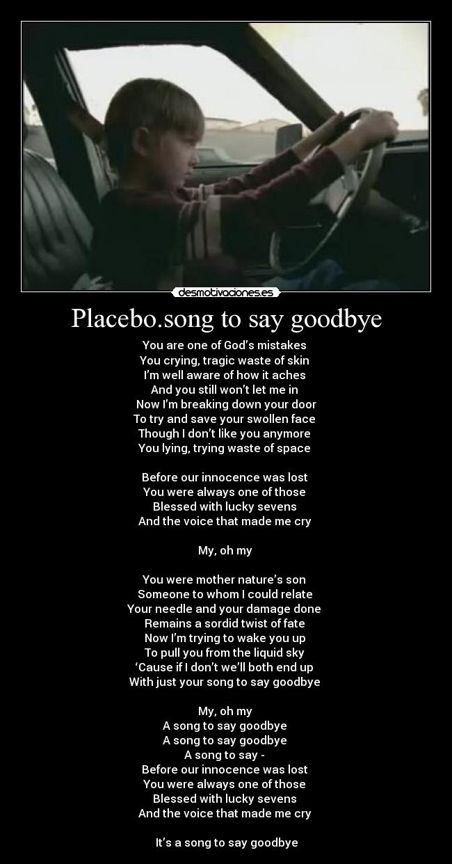 Placebo.song to say goodbye - You are one of God’s mistakes
You crying, tragic waste of skin
I’m well aware of how it aches
And you still won’t let me in
Now I’m breaking down your door
To try and save your swollen face
Though I don’t like you anymore
You lying, trying waste of space
Before our innocence was lost
You were always one of those
Blessed with lucky sevens
And the voice that made me cry
My, oh my
You were mother nature’s son
Someone to whom I could relate
Your needle and your damage done
Remains a sordid twist of fate
Now I’m trying to wake you up
To pull you from the liquid sky
‘Cause if I don’t we’ll both end up
With just your song to say goodbye
My, oh my
A song to say goodbye
A song to say goodbye
A song to say -
Before our innocence was lost
You were always one of those
Blessed with lucky sevens
And the voice that made me cry
It’s a song to say goodbye