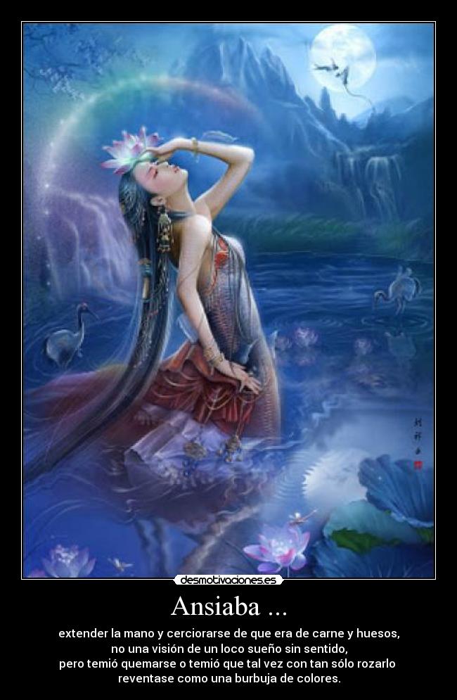 Ansiaba ... - extender la mano y cerciorarse de que era de carne y huesos,
no una visión de un loco sueño sin sentido,
pero temió quemarse o temió que tal vez con tan sólo rozarlo
reventase como una burbuja de colores.
