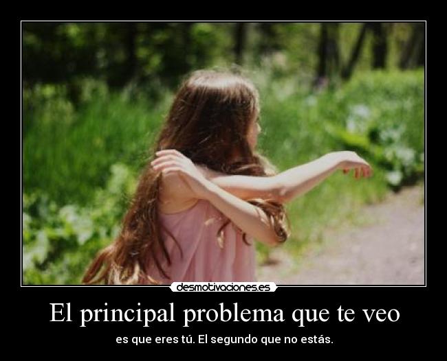 El principal problema que te veo - es que eres tú. El segundo que no estás.