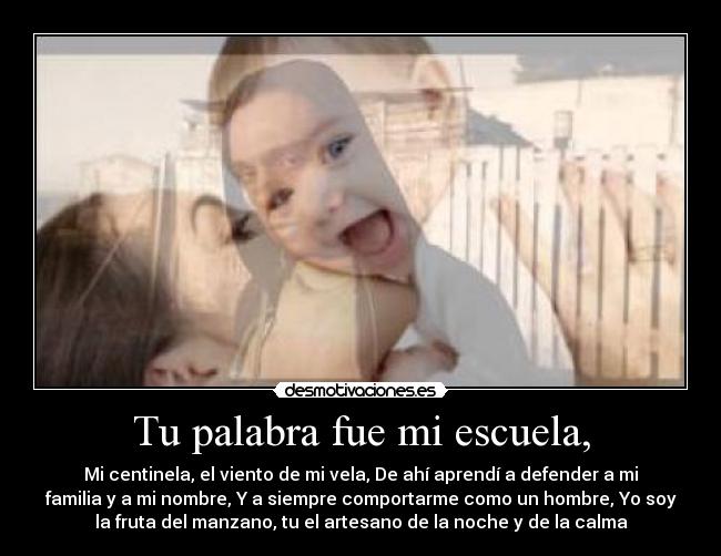Tu palabra fue mi escuela, - Mi centinela, el viento de mi vela, De ahí aprendí a defender a mi
familia y a mi nombre, Y a siempre comportarme como un hombre, Yo soy
la fruta del manzano, tu el artesano de la noche y de la calma