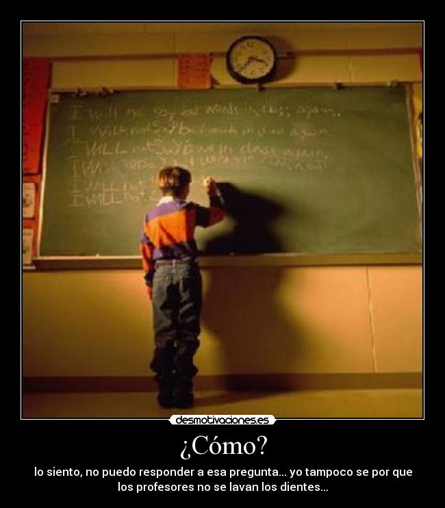 ¿Cómo? - lo siento, no puedo responder a esa pregunta... yo tampoco se por que
los profesores no se lavan los dientes...