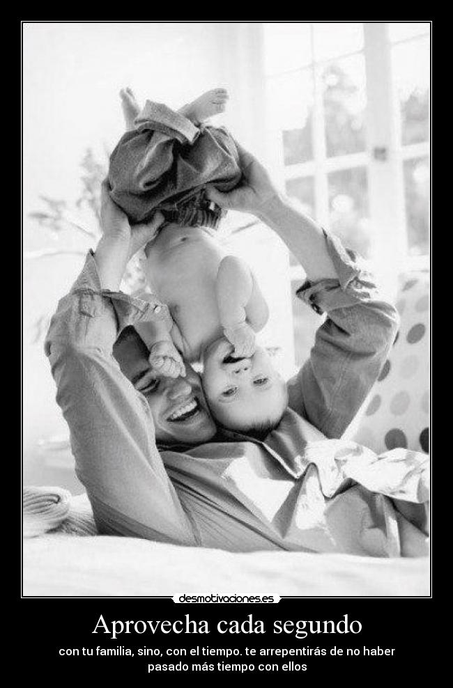 Aprovecha cada segundo - con tu familia, sino, con el tiempo. te arrepentirás de no haber
pasado más tiempo con ellos