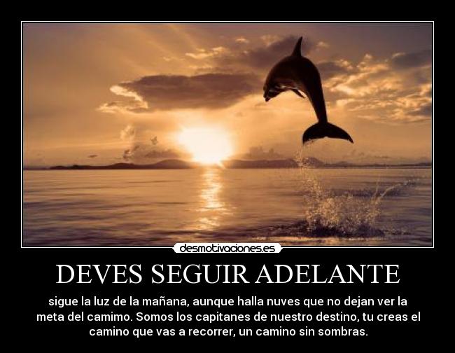 DEVES SEGUIR ADELANTE - sigue la luz de la mañana, aunque halla nuves que no dejan ver la
meta del camimo. Somos los capitanes de nuestro destino, tu creas el
camino que vas a recorrer, un camino sin sombras.