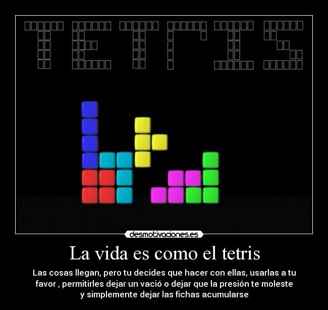 La vida es como el tetris - Las cosas llegan, pero tu decides que hacer con ellas, usarlas a tu
favor , permitirles dejar un vació o dejar que la presión te moleste
y simplemente dejar las fichas acumularse