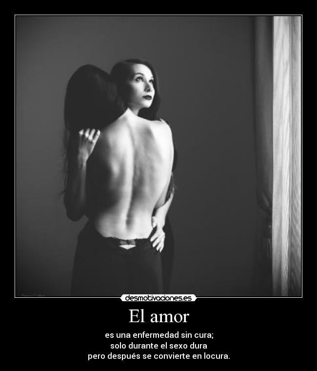 El amor - es una enfermedad sin cura;
solo durante el sexo dura
pero después se convierte en locura.