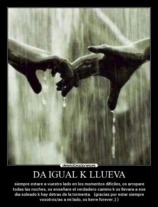 DA IGUAL K LLUEVA - siempre estare a vuestro lado en los momentos difíciles, os arropare
todas las noches, os enseñare el verdadero camino k os llevara a ese
dia soleado k hay detras de la tormenta.   (gracias por estar siempre
vosotros/as a mi lado, os kerre forever ;) )
