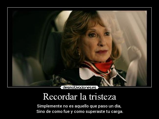 Recordar la tristeza - Simplemente no es aquello que paso un día,
Sino de como fue y como superaste tu carga.