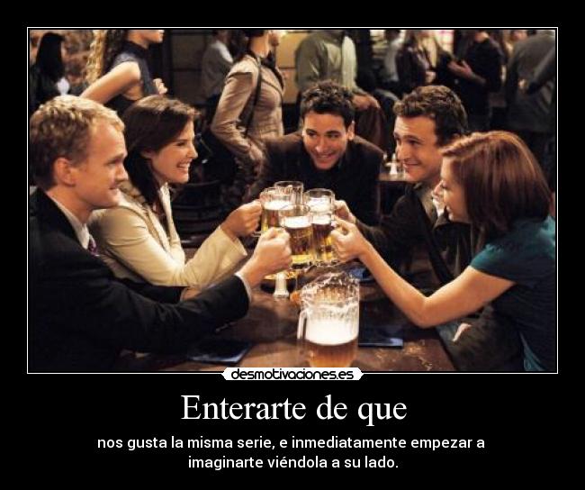 Enterarte de que - nos gusta la misma serie, e inmediatamente empezar a 
imaginarte viéndola a su lado.