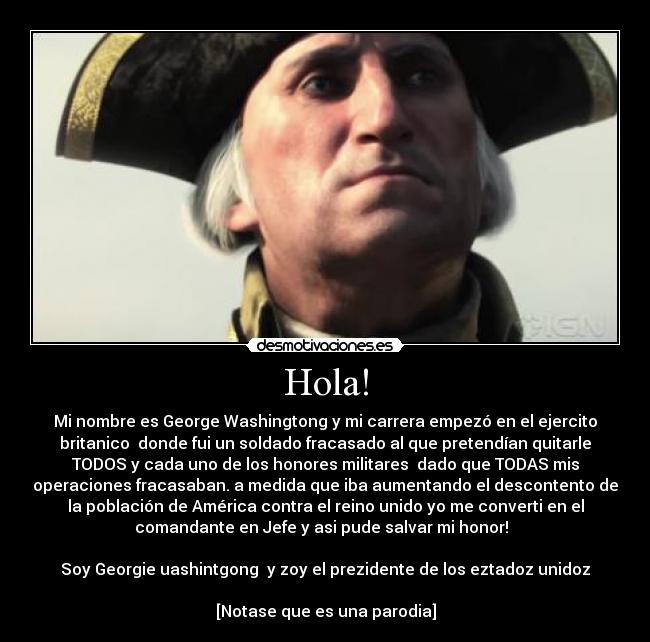 Hola! - Mi nombre es George Washingtong y mi carrera empezó en el ejercito
britanico  donde fui un soldado fracasado al que pretendían quitarle
TODOS y cada uno de los honores militares  dado que TODAS mis
operaciones fracasaban. a medida que iba aumentando el descontento de
la población de América contra el reino unido yo me converti en el
comandante en Jefe y asi pude salvar mi honor!  

Soy Georgie uashintgong  y zoy el prezidente de los eztadoz unidoz

[Notase que es una parodia]