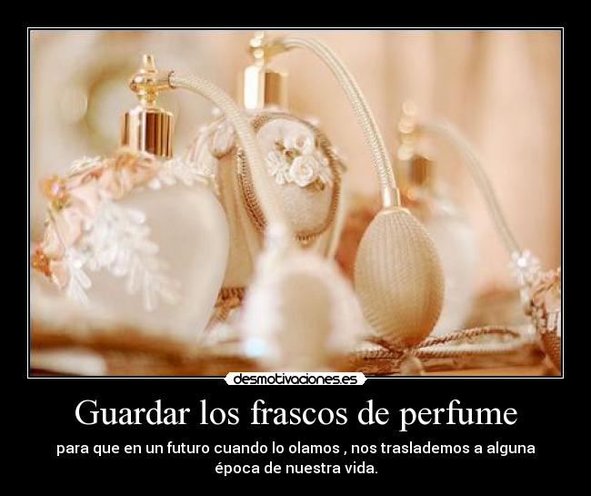 Guardar los frascos de perfume - para que en un futuro cuando lo olamos , nos traslademos a alguna
época de nuestra vida.