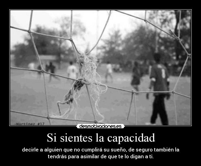 Si sientes la capacidad - decirle a alguien que no cumplirá su sueño, de seguro también la
tendrás para asimilar de que te lo digan a ti.