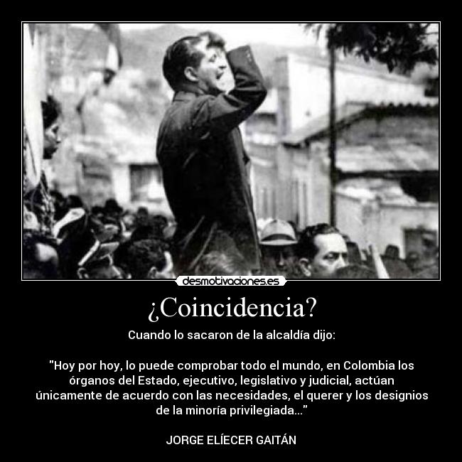 ¿Coincidencia? - Cuando lo sacaron de la alcaldía dijo:
Hoy por hoy, lo puede comprobar todo el mundo, en Colombia los
órganos del Estado, ejecutivo, legislativo y judicial, actúan
únicamente de acuerdo con las necesidades, el querer y los designios
de la minoría privilegiada...
JORGE ELÍECER GAITÁN