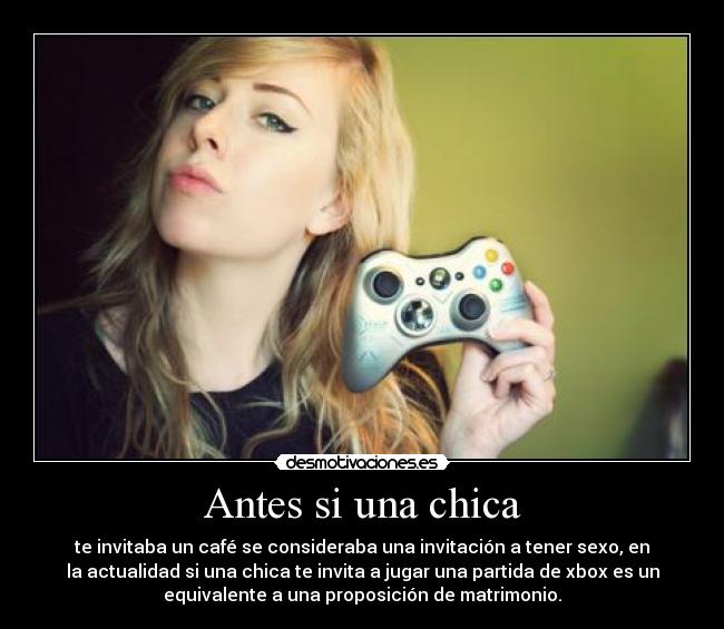 Antes si una chica - te invitaba un café se consideraba una invitación a tener sexo, en
la actualidad si una chica te invita a jugar una partida de xbox es un
equivalente a una proposición de matrimonio.