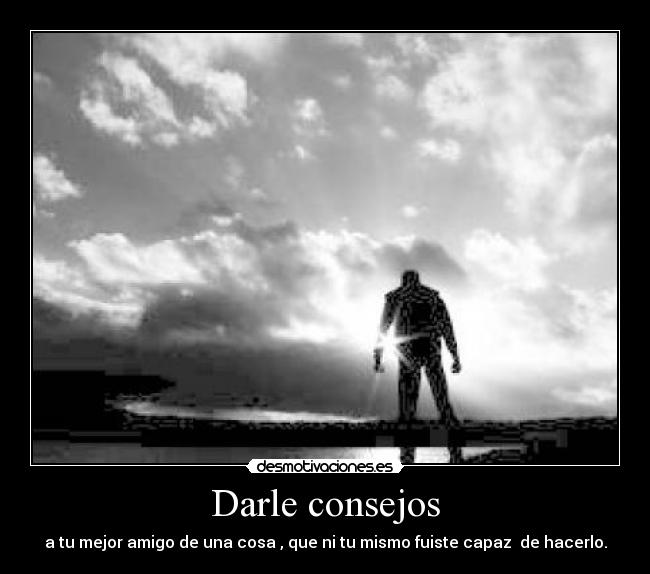 Darle consejos - a tu mejor amigo de una cosa , que ni tu mismo fuiste capaz de hacerlo.