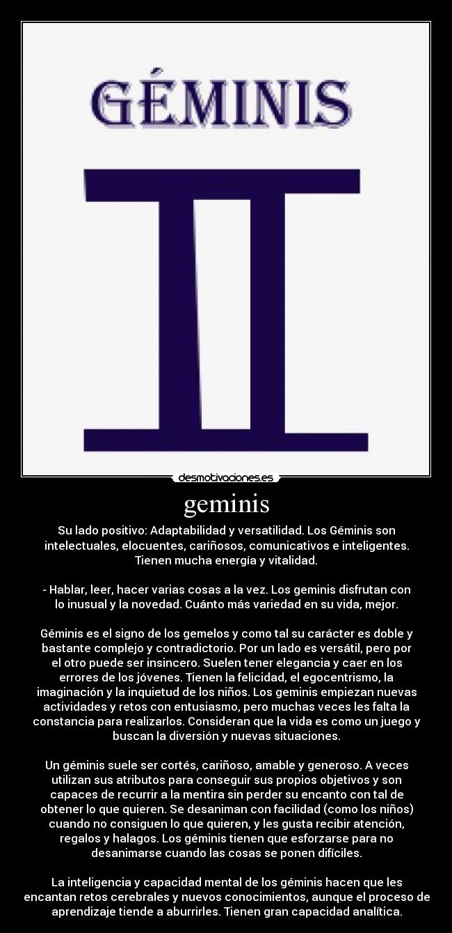 geminis - Su lado positivo: Adaptabilidad y versatilidad. Los Géminis son
intelectuales, elocuentes, cariñosos, comunicativos e inteligentes.
Tienen mucha energía y vitalidad.

- Hablar, leer, hacer varias cosas a la vez. Los geminis disfrutan con
lo inusual y la novedad. Cuánto más variedad en su vida, mejor.

Géminis es el signo de los gemelos y como tal su carácter es doble y
bastante complejo y contradictorio. Por un lado es versátil, pero por
el otro puede ser insincero. Suelen tener elegancia y caer en los
errores de los jóvenes. Tienen la felicidad, el egocentrismo, la
imaginación y la inquietud de los niños. Los geminis empiezan nuevas
actividades y retos con entusiasmo, pero muchas veces les falta la
constancia para realizarlos. Consideran que la vida es como un juego y
buscan la diversión y nuevas situaciones.

Un géminis suele ser cortés, cariñoso, amable y generoso. A veces
utilizan sus atributos para conseguir sus propios objetivos y son
capaces de recurrir a la mentira sin perder su encanto con tal de
obtener lo que quieren. Se desaniman con facilidad (como los niños)
cuando no consiguen lo que quieren, y les gusta recibir atención,
regalos y halagos. Los géminis tienen que esforzarse para no
desanimarse cuando las cosas se ponen difíciles.

La inteligencia y capacidad mental de los géminis hacen que les
encantan retos cerebrales y nuevos conocimientos, aunque el proceso de
aprendizaje tiende a aburrirles. Tienen gran capacidad analítica.