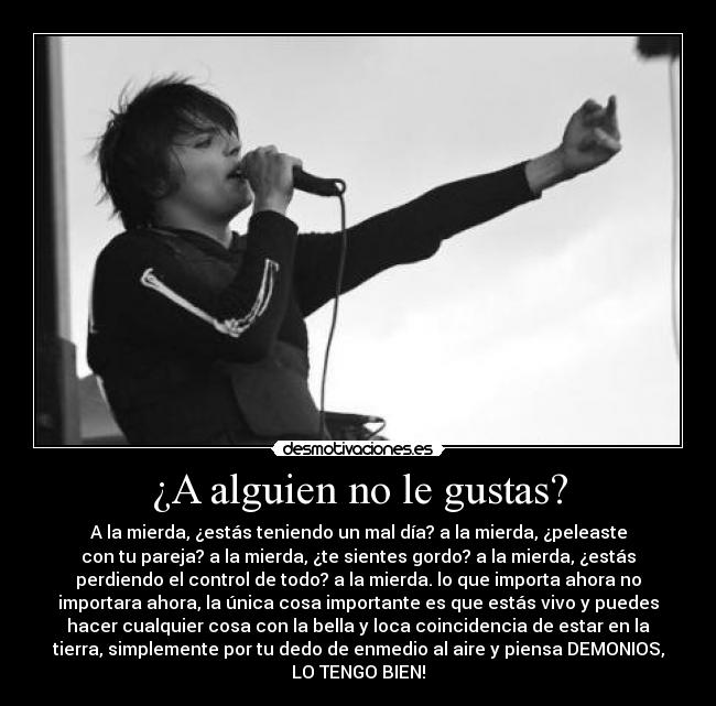 ¿A alguien no le gustas? - A la mierda, ¿estás teniendo un mal día? a la mierda, ¿peleaste
con tu pareja? a la mierda, ¿te sientes gordo? a la mierda, ¿estás
perdiendo el control de todo? a la mierda. lo que importa ahora no
importara ahora, la única cosa importante es que estás vivo y puedes
hacer cualquier cosa con la bella y loca coincidencia de estar en la
tierra, simplemente por tu dedo de enmedio al aire y piensa DEMONIOS,
LO TENGO BIEN!