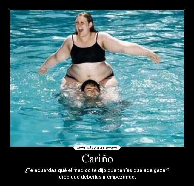 Cariño - ¿Te acuerdas qué el medico te dijo que tenías que adelgazar?
creo que deberías ir empezando.
