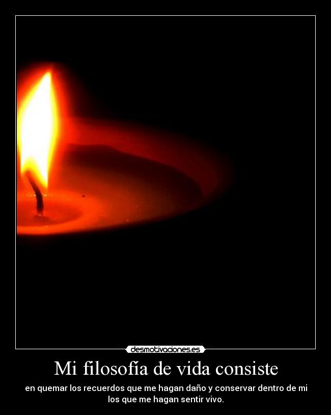 Mi filosofía de vida consiste - en quemar los recuerdos que me hagan daño y conservar dentro de mi
los que me hagan sentir vivo.