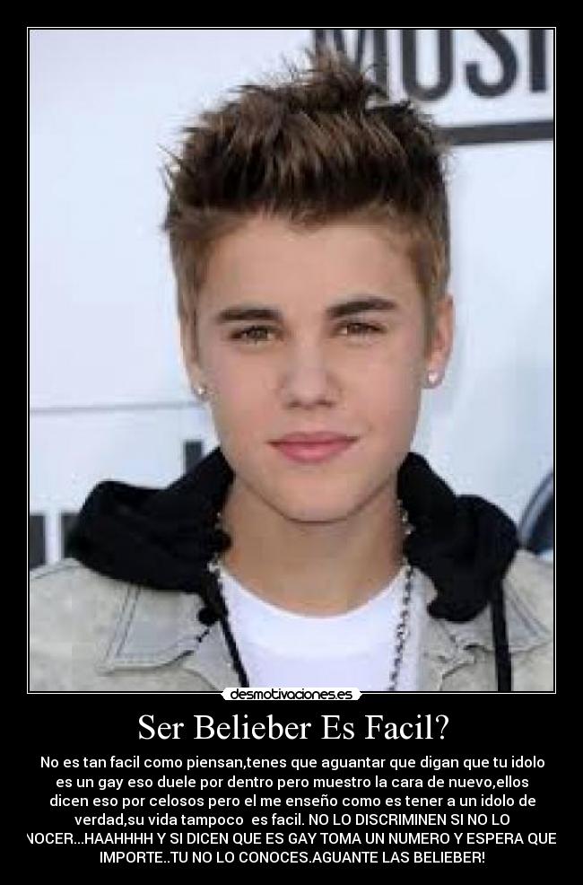 Ser Belieber Es Facil? - No es tan facil como piensan,tenes que aguantar que digan que tu idolo
es un gay eso duele por dentro pero muestro la cara de nuevo,ellos
dicen eso por celosos pero el me enseño como es tener a un idolo de
verdad,su vida tampoco es facil. NO LO DISCRIMINEN SI NO LO
CONOCER...HAAHHHH Y SI DICEN QUE ES GAY TOMA UN NUMERO Y ESPERA QUE ME
IMPORTE..TU NO LO CONOCES.AGUANTE LAS BELIEBER!