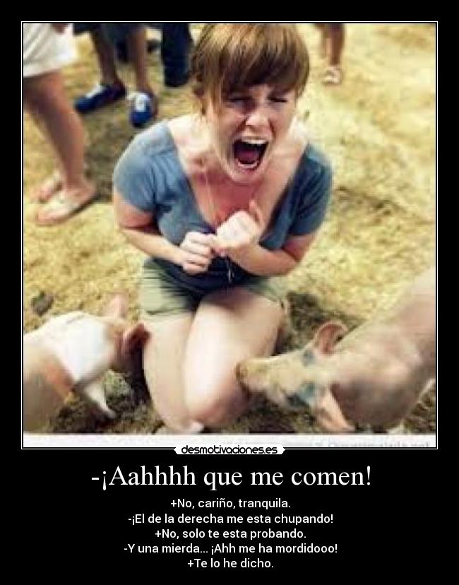 -¡Aahhhh que me comen! - +No, cariño, tranquila.
-¡El de la derecha me esta chupando!
+No, solo te esta probando.
-Y una mierda... ¡Ahh me ha mordidooo!
+Te lo he dicho.