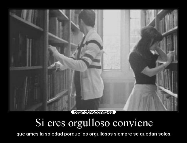 Si eres orgulloso conviene - que ames la soledad porque los orgullosos siempre se quedan solos.