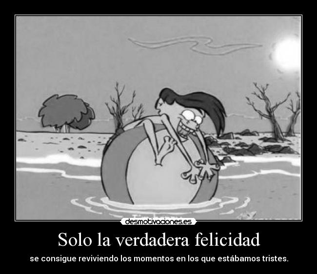 Solo la verdadera felicidad - se consigue reviviendo los momentos en los que estábamos tristes.