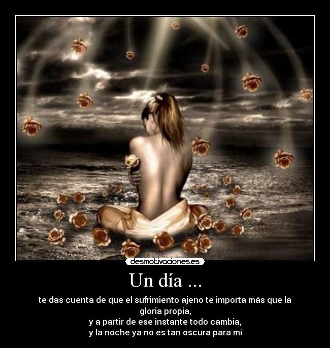 Un día ... - te das cuenta de que el sufrimiento ajeno te importa más que la gloria propia,
y a partir de ese instante todo cambia,
y la noche ya no es tan oscura para mi