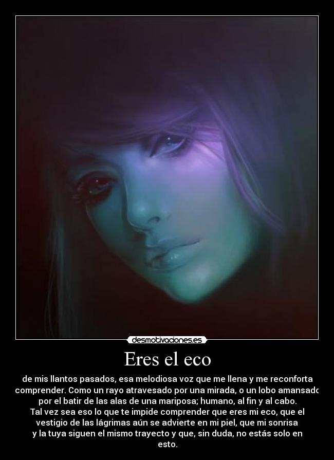 Eres el eco - de mis llantos pasados, esa melodiosa voz que me llena y me reconforta
comprender. Como un rayo atravesado por una mirada, o un lobo amansado
por el batir de las alas de una mariposa; humano, al fin y al cabo.
Tal vez sea eso lo que te impide comprender que eres mi eco, que el
vestigio de las lágrimas aún se advierte en mi piel, que mi sonrisa
y la tuya siguen el mismo trayecto y que, sin duda, no estás solo en
esto.