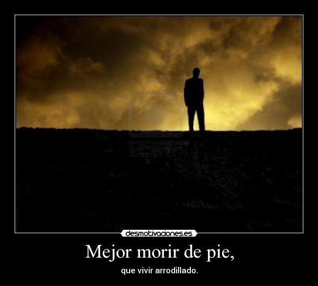 Mejor morir de pie, - que vivir arrodillado.