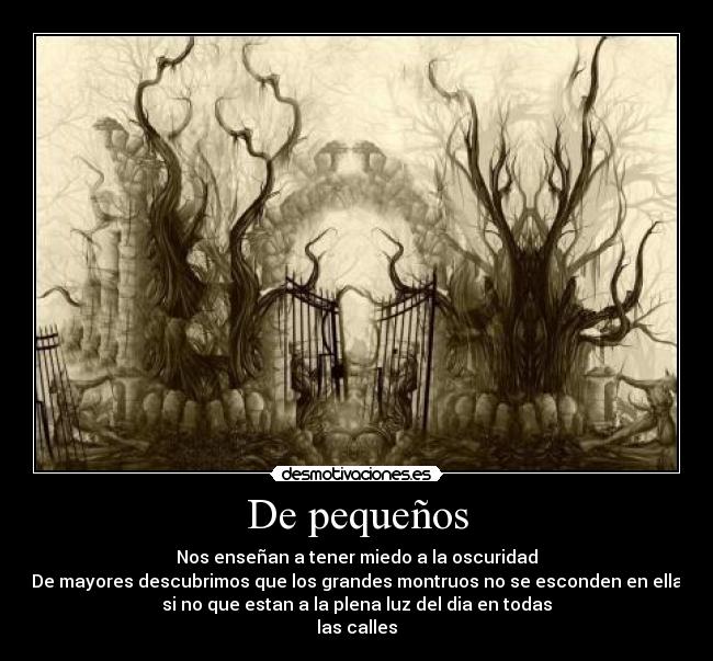 De pequeños - Nos enseñan a tener miedo a la oscuridad
De mayores descubrimos que los grandes montruos no se esconden en ella
si no que estan a la plena luz del dia en todas
las calles