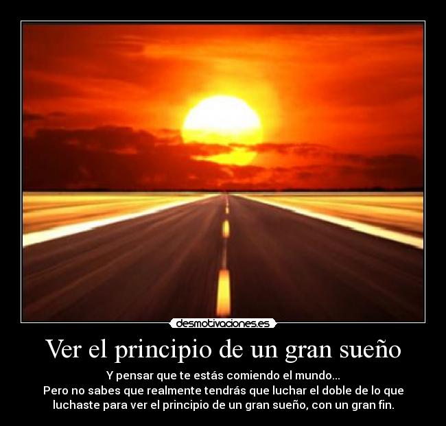 Ver el principio de un gran sueño - Y pensar que te estás comiendo el mundo...
Pero no sabes que realmente tendrás que luchar el doble de lo que
luchaste para ver el principio de un gran sueño, con un gran fin.