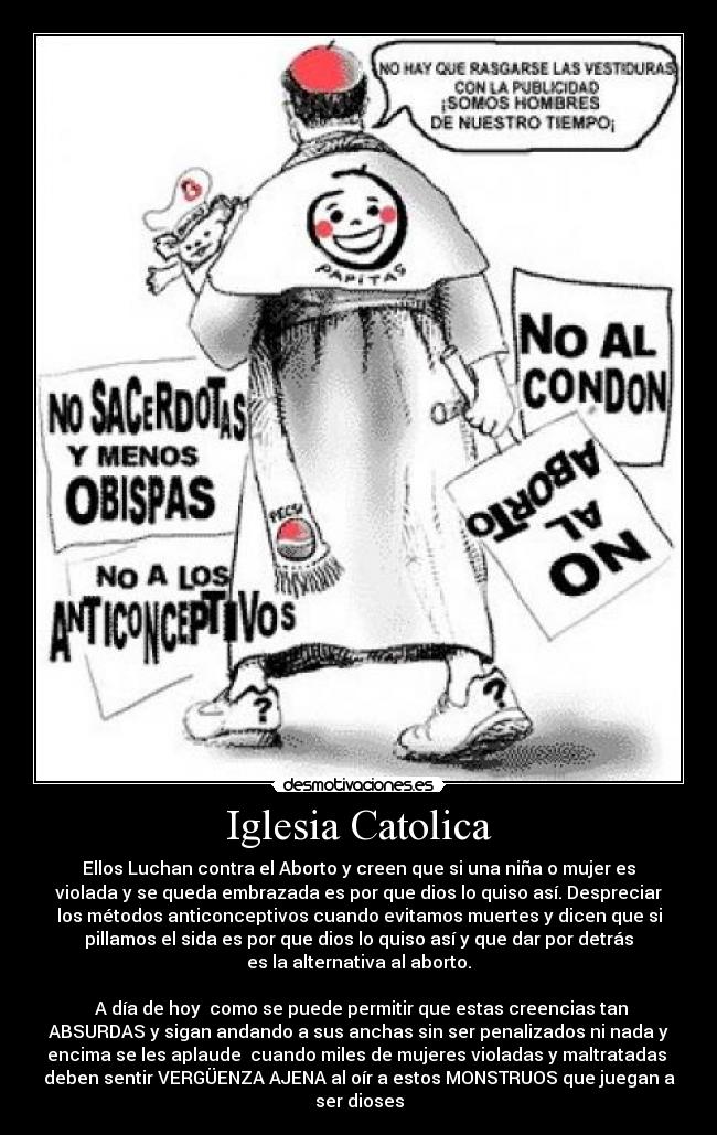 Iglesia Catolica - Ellos Luchan contra el Aborto y creen que si una niña o mujer es
violada y se queda embrazada es por que dios lo quiso así. Despreciar
los métodos anticonceptivos cuando evitamos muertes y dicen que si
pillamos el sida es por que dios lo quiso así y que dar por detrás
es la alternativa al aborto.
A día de hoy como se puede permitir que estas creencias tan
ABSURDAS y sigan andando a sus anchas sin ser penalizados ni nada y
encima se les aplaude cuando miles de mujeres violadas y maltratadas
deben sentir VERGÜENZA AJENA al oír a estos MONSTRUOS que juegan a
ser dioses